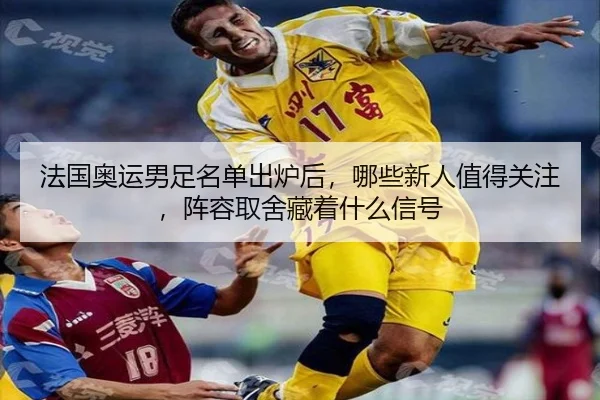 法国奥运男足名单出炉后，哪些新人值得关注，阵容取舍藏着什么信号